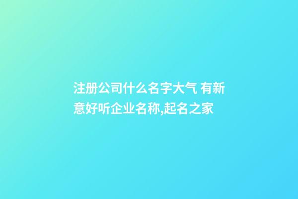 注册公司什么名字大气 有新意好听企业名称,起名之家